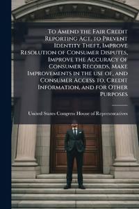 To Amend the Fair Credit Reporting Act, to Prevent Identity Theft, Improve Resolution of Consumer Disputes, Improve the Accuracy of Consumer Records, Make Improvements in the use of, and Consumer Access to, Credit Information, and for Other Purposes