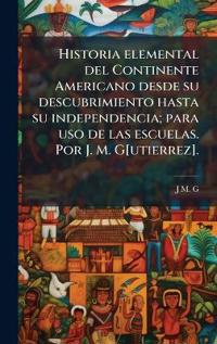 Historia elemental del Continente Americano desde su descubrimiento hasta su independencia; para uso de las escuelas. Por J. M. G[utierrez].