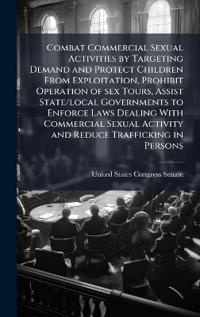 Bokomslag för "Combat Commercial Sexual Activities by Targeting Demand and Protect Children From Exploitation, Prohibit Operation of sex Tours, Assist State/local Governments to Enforce Laws Dealing With Commercial Sexual Activity and Reduce Trafficking in Persons"