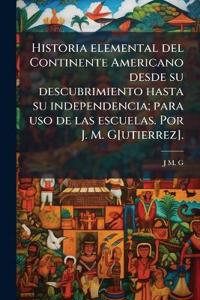Historia elemental del Continente Americano desde su descubrimiento hasta su independencia; para uso de las escuelas. Por J. M. G[utierrez].
