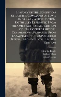 History of the Expedition Under the Command of Lewis and Clark A new Edition, Faithfully Reprinted From the Only Authorised Edition of 1814, Copious Critical Commentary, Prepared Upon Examination of Unpublished Official Archives. Vol. I. A New Edition