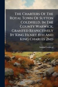 The Charters Of The Royal Town Of Sutton Coldfield, In The County Warwick, Granted Respectively By King Henry 8th And King Charles 2nd