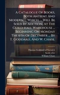 A Catalogue Of Books, Both Antient And Modern, ... Which, ... Will Be Sold By Auction, At The Guild-hall Warehouse ... Beginning On Monday The 6th Of December ... By T. Goddard, And W. Chase.