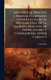 Apendice Al Proceso Criminal Fulminado Contra El R.p.m. Fr. Froylan Diaz, De La Sagrada Religion De Predicadores Y Confesor Del Señor Carlos Ii
