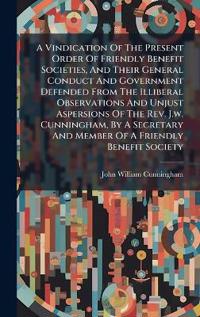 Bokomslag for "A Vindication Of The Present Order Of Friendly Benefit Societies, And Their General Conduct And Government Defended From The Illiberal Observations And Unjust Aspersions Of The Rev. J.w. Cunningham, By A Secretary And Member Of A Friendly Benefit Society"