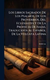 Los Libros Sagrados De Los Psalmos, De Los Proverbios, Del Eclesiastes Y De La Profecia De Isaias, Traducidos Al Español De La Vulgata Latina
