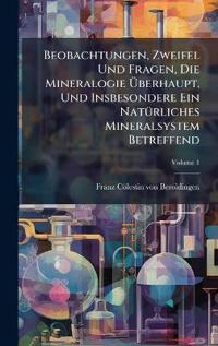 Beobachtungen, Zweifel Und Fragen, Die Mineralogie Ã?berhaupt, Und Insbesondere Ein NatÃ1/4rliches Mineralsystem Betreffend
