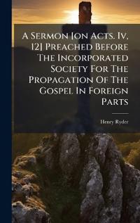A Sermon [on Acts. Iv, 12] Preached Before The Incorporated Society For The Propagation Of The Gospel In Foreign Parts