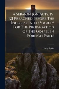A Sermon [on Acts. Iv, 12] Preached Before The Incorporated Society For The Propagation Of The Gospel In Foreign Parts