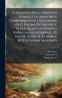 Catalogo Degli Oggetti D'arte E Di AntichitÃ Componenti Le Collezioni Di G. Pacini Di Firenze E Delle Quali La Vendita AvrÃ Luogo A Firenze, 25 Via De' Fossi, Il 25 Aprile 1892 E Giorni Seguenti