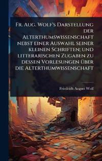 Fr. Aug. Wolf's Darstellung der Alterthumswissenschaft nebst einer Auswahl seiner kleinen Schriften; und litterarischen Zugaben zu dessen Vorlesungen Ã1/4ber die Alterthumwissenschaft