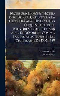 Notes Sur L'ancien HÃ´tel-dieu De Paris, Relative Ã? La Lutte Des Administrateurs Laïques Contre Le Pouvoir Spirituel Et Aux Abus Et DÃ(c)sordre Commis Par Les Religieuses Et Les Chapelains De 1505-1789