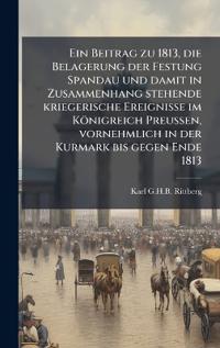 Ein Beitrag zu 1813, die Belagerung der Festung Spandau und damit in Zusammenhang stehende kriegerische Ereignisse im Königreich Preussen, vornehmlich in der Kurmark bis gegen Ende 1813