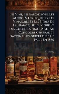 Les Vins, Les Eaux-de-vie, Les Alcools, Les Liqueurs, Les Vinaigres Et Les Bières De La France, De L'algÃ(c)rie Et Des Colonies Françaises Au Concours GÃ(c)nÃ(c)ral Et National D'agriculture De Paris En 1860