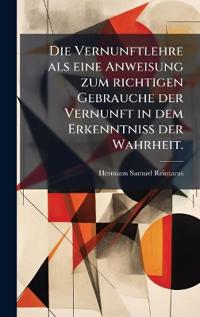 Die Vernunftlehre als eine Anweisung zum richtigen Gebrauche der Vernunft in dem Erkenntniss der Wahrheit.