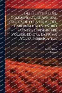 Delle Lettere Del Commendatore Annibal Caro, Scritte A Nome Del Cardinale Alessandro Farnese, Divise In Tre Volumi, Ed Ora La Prima Volta Pubblicate......
