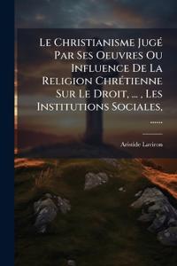 Le Christianisme JugÃ(c) Par Ses Oeuvres Ou Influence De La Religion ChrÃ(c)tienne Sur Le Droit, ..., Les Institutions Sociales, ......
