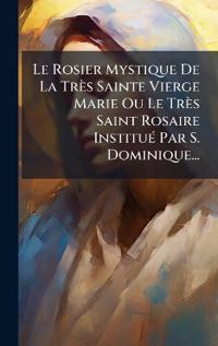 Bokomslag för "Le Rosier Mystique De La Très Sainte Vierge Marie Ou Le Très Saint Rosaire InstituÃ(c) Par S. Dominique..."