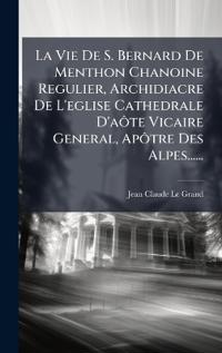 La Vie De S. Bernard De Menthon Chanoine Regulier, Archidiacre De L'eglise Cathedrale D'aÃ´te Vicaire General, ApÃ´tre Des Alpes......