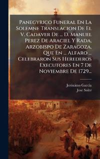 Panegyrico Funeral En La Solemne Translacion De El V. Cadaver De ... D. Manuel Perez De Araciel Y Rada, Arzobispo De Zaragoza, Que En ... Alfaro ... Celebraron Sus Herederos Executores En 7 De Noviembre De 1729...