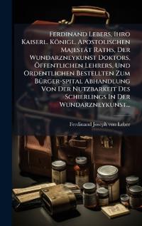 Ferdinand Lebers, Ihro Kaiserl. Königl. Apostolischen Majestät Raths, Der Wundarzneykunst Doktors, Ã-ffentlichen Lehrers, Und Ordentlichen Bestellten Zum BÃ1/4rger-spital Abhandlung Von Der Nutzbarkeit Des Schierlings In Der Wundarzneykunst...