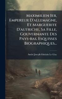 Maximilien Ier, Empereur D'allemagne, Et Marguerite D'autriche, Sa Fille, Gouvernante Des Pays-bas, Esquisses Biographiques...
