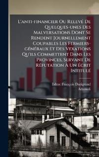 Bokomslag for "L'anti-financier Ou RelevÃ(c) De Quelques-unes Des Malversations Dont Se Rendent Journellement Coupables Les Fermiers-gÃ(c)nÃ(c)raux Et Des Vexations Qu'ils Commettent Dans Les Provinces, Servant De RÃ(c)futation Ã? Un Ã?crit IntitulÃ(c)"