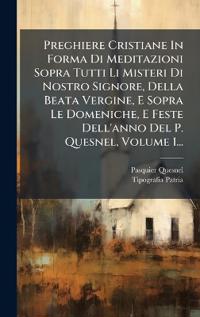Preghiere Cristiane In Forma Di Meditazioni Sopra Tutti Li Misteri Di Nostro Signore, Della Beata Vergine, E Sopra Le Domeniche, E Feste Dell'anno Del P. Quesnel, Volume 1...