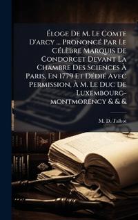 Ã?loge De M. Le Comte D'arcy ... PrononcÃ(c) Par Le CÃ(c)lèbre Marquis De Condorcet Devant La Chambre Des Sciences Ã? Paris, En 1779 Et DÃ(c)diÃ(c) Avec Permission, Ã? M. Le Duc De Luxembourg-montmorency & & &