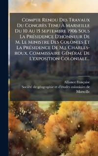 Compte Rendu Des Travaux Du Congrès Tenu Ã? Marseille Du 10 Au 15 Septembre 1906 Sous La PrÃ(c)sidence D'honneur De M. Le Ministre Des Colonies Et La PrÃ(c)sidence De M.j. Charles-roux, Commissaire GÃ(c)nÃ(c)ral De L'exposition Coloniale...