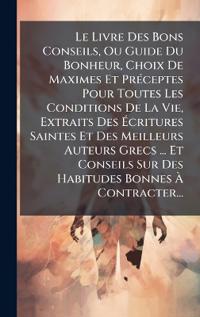 Le Livre Des Bons Conseils, Ou Guide Du Bonheur, Choix De Maximes Et PrÃ(c)ceptes Pour Toutes Les Conditions De La Vie, Extraits Des Ã?critures Saintes Et Des Meilleurs Auteurs Grecs ... Et Conseils Sur Des Habitudes Bonnes Ã? Contracter...