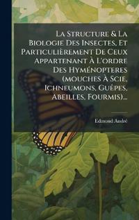 La Structure & La Biologie Des Insectes, Et Particulièrement De Ceux Appartenant Ã? L'ordre Des HymÃ(c)nopteres (mouches Ã? Scie, Ichneumons, GuÃapes, Abeilles, Fourmis)...