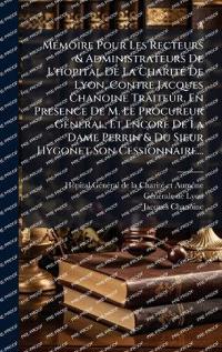 MÃ(c)moire Pour Les Recteurs & Administrateurs De L'hopital De La CharitÃ(c) De Lyon, Contre Jacques Chanoine Traiteur, En Presence De M. Le Procureur GÃ(c)nÃ(c)ral, Et Encore De La Dame Perrin & Du Sieur Hygonet Son Cessionnaire...