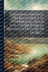 L'acadÃ(c)mie ImpÃ(c)riale Des Beaux Arts Ã? St. Petersbourg, Depuis Son Origine Jusqu'au RÃ(c)gne D'alexandre Ier En 1807.....
