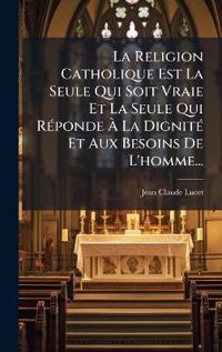 La Religion Catholique Est La Seule Qui Soit Vraie Et La Seule Qui RÃ(c)ponde Ã? La DignitÃ(c) Et Aux Besoins De L'homme...