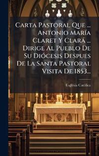 Carta Pastoral Que ... Antonio MarÃ-a Claret Y Clarà ... Dirige Al Pueblo De Su DiÃ3cesis Despues De La Santa Pastoral Visita De 1853...