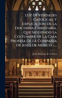 Luz De Verdades Catolicas, Y Explicacion De La Doctrina Christiana, Que Siguiendo La Costumbre De La Casa Profesa De La CompañÃ-a De JesÃ°s De MÃ(c)xico ......