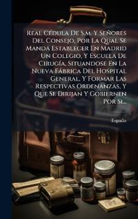 Real CÃ(c)dula De S.m. Y Señores Del Consejo, Por La Qual Se Manda Establecer En Madrid Un Colegio, Y Escuela De CirugÃ-a, Situandose En La Nueva Fàbrica Del Hospital General, Y Formar Las Respectivas Ordenanzas, Y Que Se Dirijan Y Gobiernen Por Si...