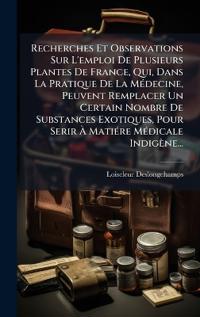 Recherches Et Observations Sur L'emploi De Plusieurs Plantes De France, Qui, Dans La Pratique De La MÃ(c)decine, Peuvent Remplacer Un Certain Nombre De Substances Exotiques, Pour Serir Ã? MatiÃ(c)re MÃ(c)dicale Indigène...