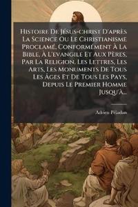 Histoire De JÃ(c)sus-christ D'après La Science Ou Le Christianisme ProclamÃ(c), ConformÃ(c)ment Ã? La Bible, Ã? L'evangile Et Aux Pères, Par La Religion, Les Lettres, Les Arts, Les Monuments De Tous Les Ã?ges Et De Tous Les Pays, Depuis Le P