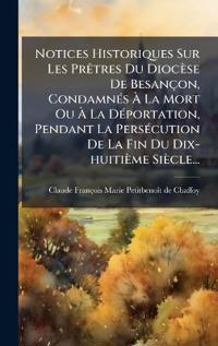 Notices Historiques Sur Les PrÃatres Du Diocèse De Besançon, CondamnÃ(c)s Ã? La Mort Ou Ã? La DÃ(c)portation, Pendant La PersÃ(c)cution De La Fin Du Dix-huitième Siècle...