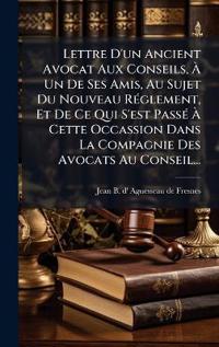 Lettre D'un Ancient Avocat Aux Conseils, Ã? Un De Ses Amis, Au Sujet Du Nouveau RÃ(c)glement, Et De Ce Qui S'est PassÃ(c) Ã? Cette Occassion Dans La Compagnie Des Avocats Au Conseil...