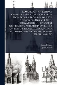 Remarks On An Extract Contained In A Circular Letter From Dublin, From Mr. Wesley's Sermon On Heb. V. 4, With Observations On Episcopal Ordination, And Animadversions On Letters From Limerick, Newry, &c. Addressed To The Methodists Of Ireland. To