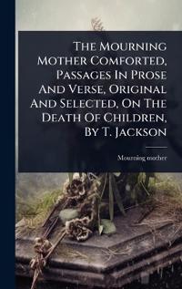 Bokomslag för "The Mourning Mother Comforted, Passages In Prose And Verse, Original And Selected, On The Death Of Children, By T. Jackson"