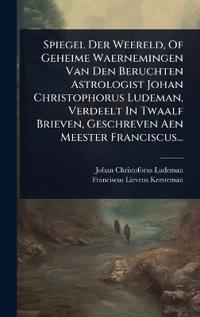 Spiegel Der Weereld, Of Geheime Waernemingen Van Den Beruchten Astrologist Johan Christophorus Ludeman, Verdeelt In Twaalf Brieven, Geschreven Aen Meester Franciscus...
