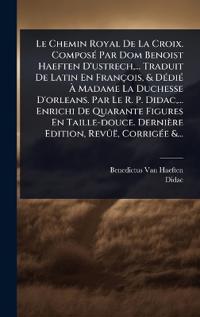 Bokomslag för "Le Chemin Royal De La Croix. ComposÃ(c) Par Dom Benoist Haeften D'ustrech, ... Traduit De Latin En François, & DÃ(c)diÃ(c) Ã? Madame La Duchesse D'orleans. Par Le R. P. Didac, ... Enrichi De Quarante Figures En Taille-douce. Dernière Edition, RevÃ»ë, Cor"