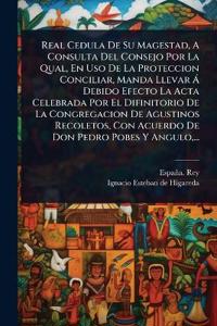 Real Cedula De Su Magestad, A Consulta Del Consejo Por La Qual, En Uso De La Proteccion Conciliar, Manda Llevar Ã Debido Efecto La Acta Celebrada Por El Difinitorio De La Congregacion De Agustinos Recoletos, Con Acuerdo De Don Pedro Pobes Y Angulo, ...