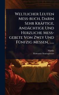 Weltlicher Leuten MeÃ?-buch, Darin Sehr Kräftige, Andächtige Und Herzliche MeÃ?-gebete Von Zwey Und FÃ1/4nfzig Messen, ......