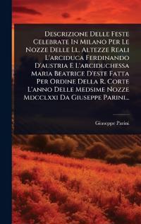 Descrizione Delle Feste Celebrate In Milano Per Le Nozze Delle Ll. Altezze Reali L'arciduca Ferdinando D'austria E L'arciduchessa Maria Beatrice D'este Fatta Per Ordine Della R. Corte L'anno Delle Medsime Nozze Mdcclxxi Da Giuseppe Parini...
