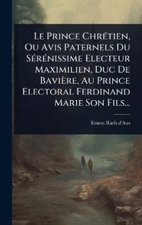 Le Prince ChrÃ(c)tien, Ou Avis Paternels Du SÃ(c)rÃ(c)nissime Electeur Maximilien, Duc De Bavière, Au Prince Electoral Ferdinand Marie Son Fils...